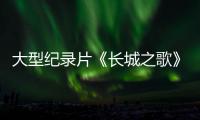大型纪录片《长城之歌》全景史诗，恢弘巨制，彰显“因为长城，所以中华”